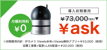 月額利用料¥0 ※初期費用内訳:IPカメラ Viewla本体+Viewla無料アプリ=¥53,000(税別)設置工事費+電源+LAN配線=¥20,000(税別)